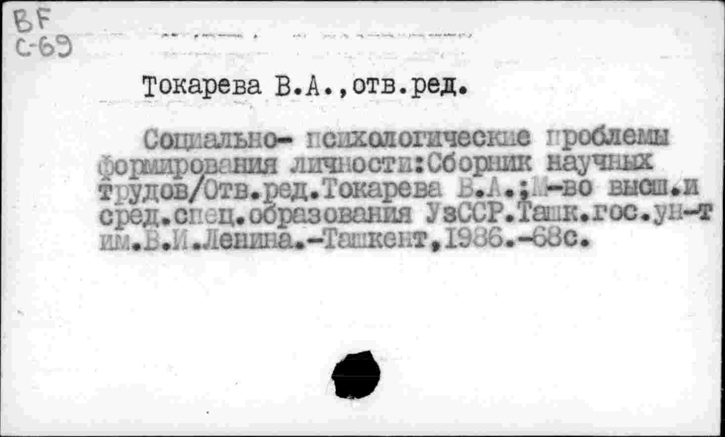 ﻿Токарева В.А.,отв.ред.
Социально- психологические гроблемы форлировгния личности:Сборник научных т удов/Отв.ред.Токарева . .А.;. -во высш»и сред. сгшц. образования У зССР.Танк.гос.ун-т ИМ.Б.И .Ленина. -Ташкент • 19<зб.-68с.